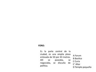 FORO:

 Es la parte central de la
 ciudad, es una amplia plaza
                                 A Forum
 enlosada de 50 por 43 metros.
                                 B Basilica
 Allí      se  paseaba,     se
                                 C Curia
 negociaba, se discutía de
                                 C’ Altar
 política.
                                 D Templo pequeño
 