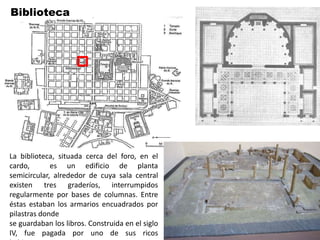 Biblioteca




La biblioteca, situada cerca del foro, en el
cardo,       es un edificio de planta
semicircular, alrededor de cuya sala central
existen tres graderíos, interrumpidos
regularmente por bases de columnas. Entre
éstas estaban los armarios encuadrados por
pilastras donde
se guardaban los libros. Construida en el siglo
IV, fue pagada por uno de sus ricos
 