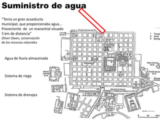 Suministro de agua
“Tenia un gran acueducto
municipal, que proporcionaba agua...
Proveniente de un manantial situado
5 km de distancia”
Oliver Owen, conservación
de los recursos naturales



  Agua de lluvia almacenada



  Sistema de riego



  Sistema de drenajes
 
