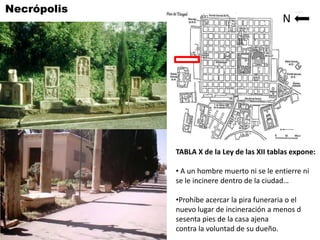 Necrópolis                                    N




             TABLA X de la Ley de las XII tablas expone:

             • A un hombre muerto ni se le entierre ni
             se le incinere dentro de la ciudad…

             •Prohíbe acercar la pira funeraria o el
             nuevo lugar de incineración a menos d
             sesenta pies de la casa ajena
             contra la voluntad de su dueño.
 
