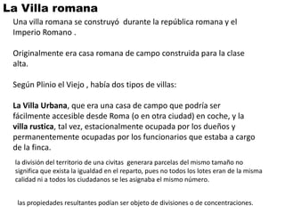 La Villa romana
 Una villa romana se construyó durante la república romana y el
 Imperio Romano .

 Originalmente era casa romana de campo construida para la clase
 alta.

 Según Plinio el Viejo , había dos tipos de villas:

 La Villa Urbana, que era una casa de campo que podría ser
 fácilmente accesible desde Roma (o en otra ciudad) en coche, y la
 villa rustica, tal vez, estacionalmente ocupada por los dueños y
 permanentemente ocupadas por los funcionarios que estaba a cargo
 de la finca.
 la división del territorio de una civitas generara parcelas del mismo tamaño no
 significa que exista la igualdad en el reparto, pues no todos los lotes eran de la misma
 calidad ni a todos los ciudadanos se les asignaba el mismo número.


  las propiedades resultantes podían ser objeto de divisiones o de concentraciones.
 
