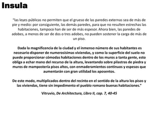 Insula
  “las leyes públicas no permiten que el grueso de las paredes externas sea de más de
  pie y medio: por consiguiente, las demás paredes, para que no resulten estrechas las
      habitaciones, tampoco han de ser de más espesor. Ahora bien, las paredes de
  adobes, a menos de ser de dos o tres adobes, no pueden sostener la carga de más de
                                         un piso.

     Dada la magnificencia de la ciudad y el inmenso número de sus habitantes es
   necesario disponer de numerosísimas viviendas, y como la superficie del suelo no
  puede proporcionar cómodas habitaciones dentro de los muros a tanta gente, esto
  obliga a echar mano del recurso de la altura, levantando sobre pilastras de piedra y
  muros de mampostería pisos altos, con enmaderamientos continuos y espesos que
                    aumentarán con gran utilidad los aposentos.

  De este modo, multiplicados dentro del recinto en el sentido de la altura los pisos y
    las viviendas, tiene sin impedimento el pueblo romano buenas habitaciones.”

                    Vitruvio, De Architectura, Libro II, cap. 7, 40-45
 