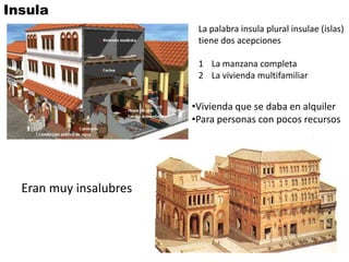 Insula
                         La palabra insula plural insulae (islas)
                         tiene dos acepciones

                         1 La manzana completa
                         2 La vivienda multifamiliar


                        •Vivienda que se daba en alquiler
                        •Para personas con pocos recursos




  Eran muy insalubres
 