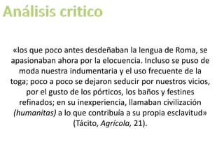 «los que poco antes desdeñaban la lengua de Roma, se
apasionaban ahora por la elocuencia. Incluso se puso de
   moda nuestra indumentaria y el uso frecuente de la
toga; poco a poco se dejaron seducir por nuestros vicios,
     por el gusto de los pórticos, los baños y festines
   refinados; en su inexperiencia, llamaban civilización
 (humanitas) a lo que contribuía a su propia esclavitud»
                   (Tácito, Agrícola, 21).
 
