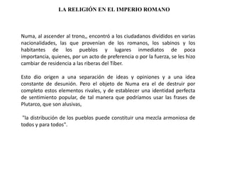 LA RELIGIÓN EN EL IMPERIO ROMANO



Numa, al ascender al trono,, encontró a los ciudadanos divididos en varias
nacionalidades, las que provenían de los romanos, los sabinos y los
habitantes de los pueblos y lugares inmediatos de poca
importancia, quienes, por un acto de preferencia o por la fuerza, se les hizo
cambiar de residencia a las riberas del Tíber.

Esto dio origen a una separación de ideas y opiniones y a una idea
constante de desunión. Pero el objeto de Numa era el de destruir por
completo estos elementos rivales, y de establecer una identidad perfecta
de sentimiento popular, de tal manera que podríamos usar las frases de
Plutarco, que son alusivas,

 "la distribución de los pueblos puede constituir una mezcla armoniosa de
todos y para todos".
 