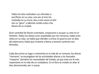 Todos los días realizaban sus ofrendas o
  sacrificios en su casa, una vez al mes los
  realizaba en su Curia, dos a más veces al año
  con su "gens" y además rendía culto a los
  dioses de su ciudad.

Gran cantidad de Dioses orientales, empezaron a ocupar su sitio en el
Panteón. Todos los dioses eran respetados por los romanos, todos eran
útiles en su vida, no había que ofender y entrar en guerra con un dios
del adversario, había que invitarlo a Roma y tenerlo contento con
ofrendas.


Cada dios tenia su lugar y momento en la vida de un romano, los dioses
"menores" se encargaban de las actividades diarias y los llamados
"mayores" atendían las necesidades de Estado, ya que este era lo más
importante en la vida de un ciudadano. En el foro se instaló un altar al
dios desconocido, por si acaso.
 