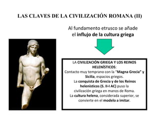 LAS CLAVES DE LA CIVILIZACIÓN ROMANA (II)

                 Al fundamento etrusco se añade
                   el influjo de la cultura griega




                   LA CIVILIZACIÓN GRIEGA Y LOS REINOS
                                  HELENÍSTICOS:
               Contacto muy temprano con la “Magna Grecia” y
                            Sicilia, espacios griegos.
                    La conquista de Grecia y de los Reinos
                         helenísticos (S. II-I AC) puso la
                    civilización griega en manos de Roma.
                 La cultura helena, considerada superior, se
                       convierte en el modelo a imitar.
 