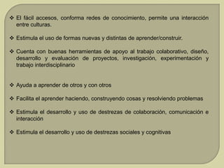  El fácil accesos, conforma redes de conocimiento, permite una interacción
entre culturas.
 Estimula el uso de formas nuevas y distintas de aprender/construir.

 Cuenta con buenas herramientas de apoyo al trabajo colaborativo, diseño,
desarrollo y evaluación de proyectos, investigación, experimentación y
trabajo interdisciplinario
 Ayuda a aprender de otros y con otros
 Facilita el aprender haciendo, construyendo cosas y resolviendo problemas
 Estimula el desarrollo y uso de destrezas de colaboración, comunicación e
interacción
 Estimula el desarrollo y uso de destrezas sociales y cognitivas

 