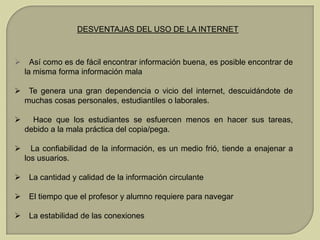 DESVENTAJAS DEL USO DE LA INTERNET



Así como es de fácil encontrar información buena, es posible encontrar de
la misma forma información mala

 Te genera una gran dependencia o vicio del internet, descuidándote de
muchas cosas personales, estudiantiles o laborales.


Hace que los estudiantes se esfuercen menos en hacer sus tareas,
debido a la mala práctica del copia/pega.



La confiabilidad de la información, es un medio frió, tiende a enajenar a
los usuarios.



La cantidad y calidad de la información circulante



El tiempo que el profesor y alumno requiere para navegar



La estabilidad de las conexiones

 