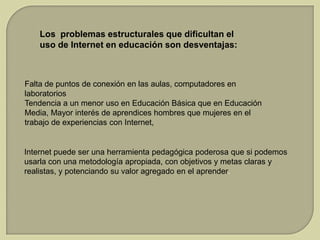 Los problemas estructurales que dificultan el
uso de Internet en educación son desventajas:

Falta de puntos de conexión en las aulas, computadores en
laboratorios
Tendencia a un menor uso en Educación Básica que en Educación
Media, Mayor interés de aprendices hombres que mujeres en el
trabajo de experiencias con Internet,

Internet puede ser una herramienta pedagógica poderosa que si podemos
usarla con una metodología apropiada, con objetivos y metas claras y
realistas, y potenciando su valor agregado en el aprender.

 