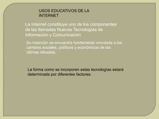 USOS EDUCATIVOS DE LA
INTERNET

La Internet constituye uno de los componentes
de las llamadas Nuevas Tecnologías de
Información y Comunicación
Su inserción se encuentra fuertemente vinculada a los
cambios sociales, políticos y económicos de las
últimas décadas.

La forma como se incorporen estas tecnologías estará
determinada por diferentes factores:

 
