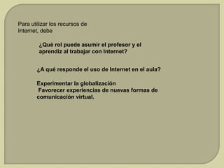Para utilizar los recursos de
Internet, debe
¿Qué rol puede asumir el profesor y el
aprendiz al trabajar con Internet?
¿A qué responde el uso de Internet en el aula?

Experimentar la globalización
Favorecer experiencias de nuevas formas de
comunicación virtual.

 