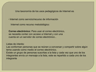 Una taxonomía de los usos pedagógicos de Internet es:
· Internet como servicio/recurso de información:
Internet como recurso metodológico:
Correo electrónico: Para usar el correo electrónico,
se necesita contar con acceso a Internet y con una
cuenta en un servidor de correo electrónico .
Listas de interés:
Las conforman personas que se reúnen a conversar y compartir sobre algún
tema usando como medio el correo electrónico.
Existe un grupo de personas suscritas a la lista y cada vez que uno de los
integrantes envía un mensaje a la lista, este es repartido a cada uno de los
integrante

 