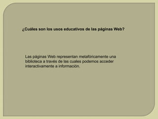¿Cuáles son los usos educativos de las páginas Web?

Las páginas Web representan metafóricamente una
biblioteca a través de las cuales podemos acceder
interactivamente a información.

 