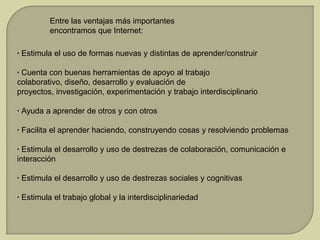Entre las ventajas más importantes
encontramos que Internet:
· Estimula el uso de formas nuevas y distintas de aprender/construir
· Cuenta con buenas herramientas de apoyo al trabajo
colaborativo, diseño, desarrollo y evaluación de
proyectos, investigación, experimentación y trabajo interdisciplinario
· Ayuda a aprender de otros y con otros
· Facilita el aprender haciendo, construyendo cosas y resolviendo problemas
· Estimula el desarrollo y uso de destrezas de colaboración, comunicación e
interacción
· Estimula el desarrollo y uso de destrezas sociales y cognitivas
· Estimula el trabajo global y la interdisciplinariedad

 