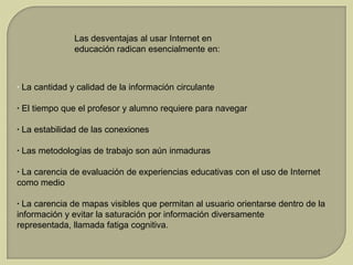 Las desventajas al usar Internet en
educación radican esencialmente en:

· La cantidad y calidad de la información circulante
· El tiempo que el profesor y alumno requiere para navegar

· La estabilidad de las conexiones
· Las metodologías de trabajo son aún inmaduras
· La carencia de evaluación de experiencias educativas con el uso de Internet
como medio
· La carencia de mapas visibles que permitan al usuario orientarse dentro de la
información y evitar la saturación por información diversamente
representada, llamada fatiga cognitiva.

 
