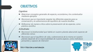 OBJETIVOS
Cognitivos
 Relacionar conceptos generales de especie y ecosistema y los contextualiza
mediante ejemplos
 Reconocer que es importante respetar las diferentes especies para su
conservación y la sobrevivencia del equilibrio de nuestra biosfera.
 Reflexionar de manera crítica sobre la preservación de las especies, como
práctica científica
Actitudinales
 Reconocer la biodiversidad que habita en nuestro planeta abarcando especies de
diferentes reinos.
 Reconocer que el equilibrio de vida y sobrevivencia de la misma en nuestro
planeta depende de la responsabilidad de nuestra especie, como individuos
pensantes y capaces de intervenir
TITO Y TIT@ CON LA NATURALEZA
 