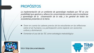 PROPÓSITOS
La implementación de un ambiente de aprendizaje mediado por TIC es una
posibilidad que aperture y afiance los conocimientos previos para la enseñanza
y aprendizaje de la conservación de la vida, y en general de todos los
ecosistemas presentes en la tierra.
 Tener en cuenta los saberes previos de los estudiantes en las reflexiones
sobre el ser humano y su participación como especie con raciocinio,
cultura y dominancia.
 Fomentar el uso de las TIC como estrategia metodológica
TITO Y TIT@ CON LA NATURALEZA
 
