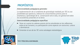 PROPÓSITOS
Intencionalidades pedagógicas generales:
La implementación de un ambiente de aprendizaje mediado por TIC es una
posibilidad que apertura y afianza los conocimientos previos para la
enseñanza y aprendizaje de la conservación de la vida y en general de todos
los ecosistemas presentes en la tierra.
Intencionalidades pedagógicas específicas:
 Tener en cuenta los saberes previos de los estudiantes en las reflexiones
sobre el ser humano y su participación como especie con raciocinio, cultura
y dominancia.
 Fomentar el uso de las TIC como estrategia metodológica
TITO Y TIT@ CON LA NATURALEZA
 