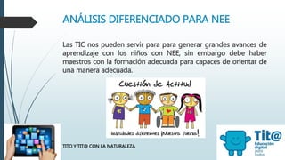 ANÁLISIS DIFERENCIADO PARA NEE
TITO Y TIT@ CON LA NATURALEZA
Las TIC nos pueden servir para para generar grandes avances de
aprendizaje con los niños con NEE, sin embargo debe haber
maestros con la formación adecuada para capaces de orientar de
una manera adecuada.
 