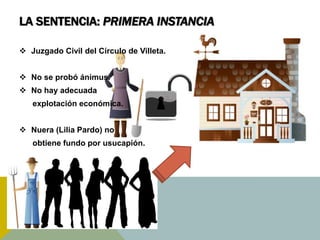 LA SENTENCIA: PRIMERA INSTANCIA
 Juzgado Civil del Círculo de Villeta.
 No se probó ánimus.
 No hay adecuada
explotación económica.
 Nuera (Lilia Pardo) no
obtiene fundo por usucapión.
 