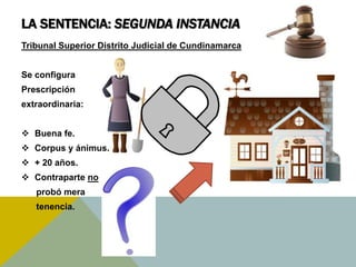 LA SENTENCIA: SEGUNDA INSTANCIA
Tribunal Superior Distrito Judicial de Cundinamarca
Se configura
Prescripción
extraordinaria:
 Buena fe.
 Corpus y ánimus.
 + 20 años.
 Contraparte no
probó mera
tenencia.
 
