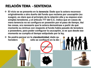 RELACIÓN TEMA - SENTENCIA
 El vicio se se presenta en la tenencia: Dado que la actora reconoce
originalmente a otro dueño del fundo que reclama por usucapión (su
suegra), es claro que al principio de la relación ella y su esposo eran
simples tenedores, y el artículo 777 del C.C. indica que en casos de
mera tenencia no se configura en posesión por el paso de tiempo. Así
las cosas, era necesario que la actora demostrase a partir de qué
momento su ánimus con respecto al fundo había pasado de tenedora
a poseedora, para poder configurar la usucapión, si es que desde ese
momento se cumplía el tiempo estipulado por la ley.
 Se podría pensar en la clandestinidad, dado que negó conocer a los
herederos, pero ello sólo se configuró en la demanda como tal.
 