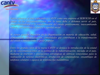 Vamos adentrar el tema enfocando a CANTV como una empresa al SERVICIO en el campo de las telecomunicaciones, por lo tanto debe o debemos servir al país, comprometiéndonos a la transformación del estado positivamente, intercambiando saberes, incorporando la justicia y equidad social Se tienen grandes Proyectos en la Organización en materia de educación, salud, alimentación, industrialización, comunidades que contribuyan a la transformación del estado y fortaleciendo el poder popular.   Entro los grandes retos de la nueva CANTV se destaca la introducción de la estatal de las telecomunicaciones en la política de la industrialización, iniciada en el país, mediante la inserción y asociaciones estratégicas de fabricas venezolanas para la realización de tarjetas electrónicas, producción de computadoras, ensamblajes de teléfonos celulares y equipos de telefonía fija inalámbrica. 