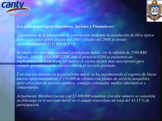 Los principales logros Operativos, Sociales y Financieros:   Crecimiento de la plataforma de transmisión mediante la instalación de fibra óptica a nivel nacional (entre finales del 2007 y finales del 2008 se instalo aproximadamente 1131 Km de F.O)   Se amplio la cobertura nacional en telefonía móvil, con la adición de 2300 RBS nuevas, 1066 de ellas RBS GSM, aun el proyecto GSM se encuentra en implementación Fase II por tal motivo se estima incluir mas suscriptores pero siempre garantizándoles satisfacción en el servicio prestado. Con este crecimiento en la plataforma móvil, se ha incrementado el registro de líneas nuevas aproximadamente 2.370.000 de clientes con planes de servicio asequibles, entre ellos plan de servidor publico, consejos comunales, medios alternativos y comunitarios. Actualmente Movilnet cuenta con 11.800.000 usuarios, con este número se consolida su liderazgo en el mercado móvil en el estado venezolano un total del 43,33 % de participación. 
