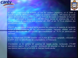 El mayor compromiso de CANTV, es con los sectores populares, en el 2008 se beneficio mas de 190 hogares con el plan de telefonía solidaria, 10% menos de tarifa básica del plan de acceso y uso local y un 15 % de descuento en llamadas de discado nacional. Adicional se instalaron 1.300.000 líneas nuevas de telefonía fija, con lo antes expuesto se supero la meta original del 2008 en un 7,8 % en telefonía fija planificada a su inicio. CANTV ha conseguido traducir en la practica los esfuerzos en materia de inclusión social y democratización de las telecomunicaciones, logrando obtener solo en telefonía fija 5.100.000 suscriptores aproximadamente un 79,5% de participación nacional.   Se han beneficiado 272.000 familias con el plan de Internet equipado, colocando a CANTV en el 1er distribuidor de computadoras en Venezuela. Crecimiento en la cartera de usuarios de banda ancha, incluyendo 175.000 suscriptores nuevos 28,1%, con este incremento de usuarios se llego al millón de suscriptores nacionales al servicio de Internet banda ancha.   