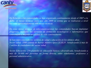 En Relación a las comunidades se han organizado continuamente desde el 2007 a la fecha, en mesas técnicas, para este año 2009 se estima que se realizaran a nivel nacional aproximadamente 400 mesas técnicas. En estas mesas técnicas de telecomunicaciones las comunidades buscan implantar progresos, mediante los servicios de formación tecnológicos e informativos que contribuyan a mejorar su calidad de vida continuamente.   Se han interconectado los sectores de salud y educación en los últimos años: Sector salud: 1090 centros de Barrio Adentro tipos I,II,III,IV, beneficiando a mas de 1 millón de ciudadanos del sector salud. Sector Educación: 259 planteles de educación básica y diversificada, beneficiando a más de 50.000 mil personas en forma directa, entre estudiantes, profesores y personal administrativo. 