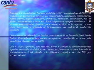 Impulsar a la ciudadanía al Proyecto socialista CANTV, contratando en el 2008, 104 cooperativas, para prestar servicios de: infraestructura, facturación, planta interna, planta externa, seguridad integral, transporte, mobiliario, construcción, red de acceso, mantenimiento, y otros más. Estas cooperativas agrupan actualmente 2155 personas cooperativistas, formadas para prestar servicios a la empresa con una visión integradora y orientada al fortalecimiento del modelo de producción socialista.   Con la puesta en orbita del 1er Satélite venezolano el 09 de Enero del 2009, Simón Bolívar, Venezuela ha iniciado una nueva etapa en la consolidación de su soberanía tecnológica, al contar con un satélite  Con el satélite operativo, será mas fácil llevar el servicio de telecomunicaciones aquellas localidades de difícil acceso, lejanas y/o fronterizas, estamos hablando de aproximadamente 3500 poblados o localidades a comunicar este año 2009 por servicio satelital.   