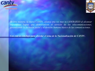 De esta manera, la nueva CANTV, afianza una vez mas su LIDERAZGO al alcanzar importantes logros que democratizan el servicio de las telecomunicaciones, garantizando la inclusión social y el derecho humano básico de las comunicaciones.   Con esto se concluye para abordar el tema de la Nacionalización de CANTV.    