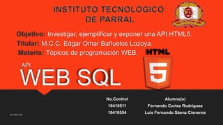 Investigar, ejemplificar y exponer una API HTML5.
M.C.C. Edgar Omar Bañuelos Lozoya.
Tópicos de programación WEB.
API

WEB SQL
No.Control
10410511
API WEB SQL

Alumno(s)
Fernando Cortez Rodríguez

10410554

Luis Fernando Sáenz Cisneros

 