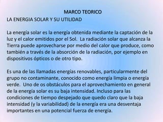 MARCO TEORICO<br />LA ENERGIA SOLAR Y SU UTILIDAD<br />La energía solar es la energía obtenida mediante la captación de la...