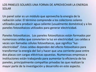 LOS PANELES SOLARES UNA FORMA DE APROVECHAR LA ENERGIA SOLARUn panel solar es un módulo que aprovecha la energía de la rad...