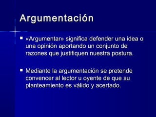 ArgumentaciónArgumentación
 «Argumentar» significa defender una idea o«Argumentar» significa defender una idea o
una opinión aportando un conjunto deuna opinión aportando un conjunto de
razones que justifiquen nuestra postura.razones que justifiquen nuestra postura.
 Mediante la argumentación se pretendeMediante la argumentación se pretende
convencer al lector u oyente de que suconvencer al lector u oyente de que su
planteamiento es válido y acertado.planteamiento es válido y acertado.
 