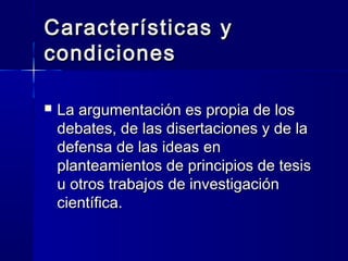 Características yCaracterísticas y
condicionescondiciones
 La argumentación es propia de losLa argumentación es propia de los
debates, de las disertaciones y de ladebates, de las disertaciones y de la
defensa de las ideas endefensa de las ideas en
planteamientos de principios de tesisplanteamientos de principios de tesis
u otros trabajos de investigaciónu otros trabajos de investigación
científica.científica.
 