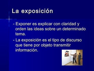 La exposiciónLa exposición
- Exponer es explicar con claridad y- Exponer es explicar con claridad y
orden las ideas sobre un determinadoorden las ideas sobre un determinado
tema.tema.
- La exposición es el tipo de discurso- La exposición es el tipo de discurso
que tiene por objeto transmitirque tiene por objeto transmitir
información.información.
 