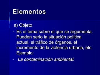 ElementosElementos
a) Objetoa) Objeto
- Es el tema sobre el que se argumenta.Es el tema sobre el que se argumenta.
Pueden serlo la situación políticaPueden serlo la situación política
actual, el tráfico de órganos, elactual, el tráfico de órganos, el
incremento de la violencia urbana, etc.incremento de la violencia urbana, etc.
Ejemplo:Ejemplo:
- La contaminación ambiental.La contaminación ambiental.
 