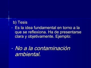 b) Tesisb) Tesis
- Es la idea fundamental en torno a laEs la idea fundamental en torno a la
que se reflexiona. Ha de presentarseque se reflexiona. Ha de presentarse
clara y objetivamente. Ejemplo:clara y objetivamente. Ejemplo:
- No a la contaminaciónNo a la contaminación
ambiental.ambiental.
 