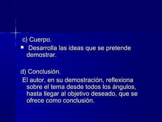 c) Cuerpo.c) Cuerpo.
 Desarrolla las ideas que se pretendeDesarrolla las ideas que se pretende
demostrar.demostrar.
d) Conclusión.d) Conclusión.
El autor, en su demostración, reflexionaEl autor, en su demostración, reflexiona
sobre el tema desde todos los ángulos,sobre el tema desde todos los ángulos,
hasta llegar al objetivo deseado, que sehasta llegar al objetivo deseado, que se
ofrece como conclusión.ofrece como conclusión.
 