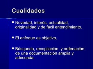 CualidadesCualidades
 Novedad, interés, actualidad,Novedad, interés, actualidad,
originalidad y de fácil entendimiento.originalidad y de fácil entendimiento.
 El enfoque es objetivo.El enfoque es objetivo.
 Búsqueda, recopilación y ordenaciónBúsqueda, recopilación y ordenación
de una documentación amplia yde una documentación amplia y
adecuada.adecuada.
 