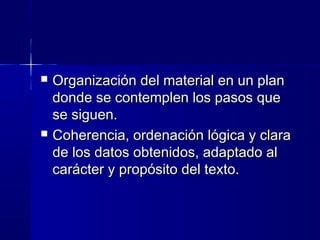  Organización del material en un planOrganización del material en un plan
donde se contemplen los pasos quedonde se contemplen los pasos que
se siguen.se siguen.
 Coherencia, ordenación lógica y claraCoherencia, ordenación lógica y clara
de los datos obtenidos, adaptado alde los datos obtenidos, adaptado al
carácter y propósito del texto.carácter y propósito del texto.
 