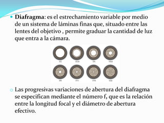  Diafragma: es el estrechamiento variable por medio
de un sistema de láminas finas que, situado entre las
lentes del objetivo , permite graduar la cantidad de luz
que entra a la cámara.
o Las progresivas variaciones de abertura del diafragma
se especifican mediante el número f, que es la relación
entre la longitud focal y el diámetro de abertura
efectivo.
 