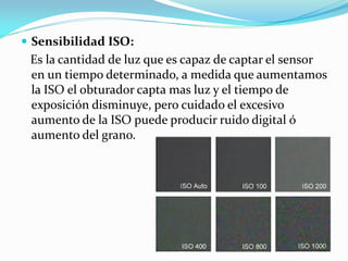  Sensibilidad ISO:
Es la cantidad de luz que es capaz de captar el sensor
en un tiempo determinado, a medida que aumentamos
la ISO el obturador capta mas luz y el tiempo de
exposición disminuye, pero cuidado el excesivo
aumento de la ISO puede producir ruido digital ó
aumento del grano.
 