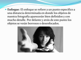  Enfoque: El enfoque se refiere a un punto específico a
una distancia determinada en donde los objetos de
nuestra fotografía aparecerán bien definidos y con
mucho detalle. Por delante y atrás de este punto los
objetos se verán borrosos o desenfocados.
 