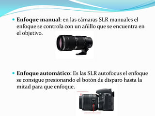  Enfoque manual: en las cámaras SLR manuales el
enfoque se controla con un añillo que se encuentra en
el objetivo.
 Enfoque automático: Es las SLR autofocus el enfoque
se consigue presionando el botón de disparo hasta la
mitad para que enfoque.
 
