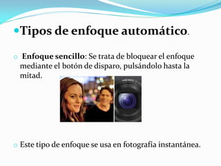Tipos de enfoque automático.
o Enfoque sencillo: Se trata de bloquear el enfoque
mediante el botón de disparo, pulsándolo hasta la
mitad.
o Este tipo de enfoque se usa en fotografía instantánea.
 