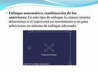  Enfoque automático, combinación de los
anteriores: En este tipo de enfoque la cámara intenta
determinar si el sujeto está en movimiento o no para
seleccionar un sistema de enfoque adecuado.
 